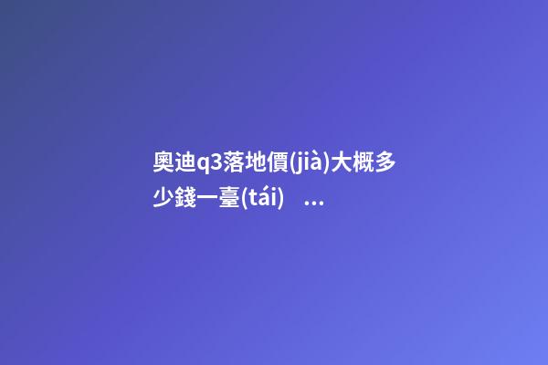 奧迪q3落地價(jià)大概多少錢一臺(tái)，我來說說，奧迪Q3車友社區(qū)（364期）